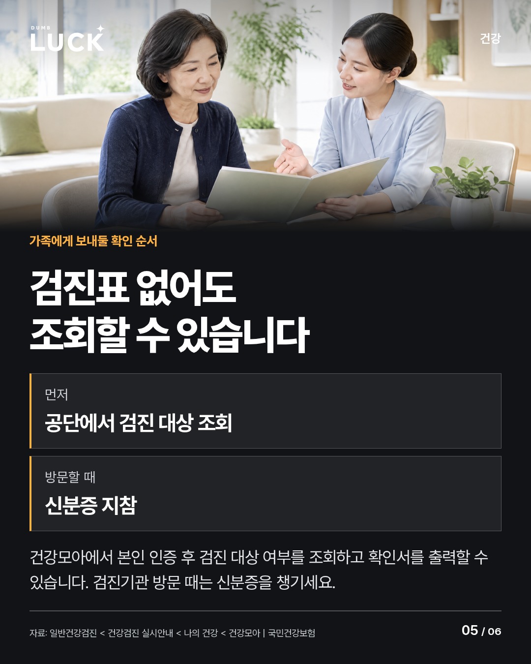 검진표 없어도 조회할 수 있습니다. 먼저: 공단에서 검진 대상 조회. 방문할 때: 신분증 지참. 건강모아에서 본인 인증 후 검진 대상 여부를 조회하고 확인서를 출력할 수 있습니다. 검진기관 방문 때는 신분증을 챙기세요.